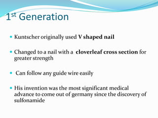 1st Generation
 Kuntscher originally used V shaped nail
 Changed to a nail with a cloverleaf cross section for
greater strength
 Can follow any guide wire easily
 His invention was the most significant medical
advance to come out of germany since the discovery of
sulfonamide
 