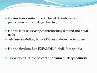  So, Any intervention that included disturbance of the
periosteum lead to delayed healing.
 He also later on developed interlocking femoral and tibial
nails,
 AN intermedullary bone SAW for endosteal osteotomy
 He also developed an EXPANDING NAIL for the tibia
 Developed flexible powered intramedullary reamers
 