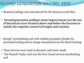SECOND GENERATION NAILING, 1970
 Reamed nailings were introduced for the humerus and tibia.
 Second generation nailing’s main improvement was the use
of bicortical screw fixation above and below the fracture to
satisfy the requisite control of length and rotation
 Kempf -interlocking nail with welded proximal cylinder for
proximal locking and an image mounted device for distal locking.
 These devices were used in dynamic and static mode
 The Russell–Taylor nail was the first closed section interlocking
nail
 