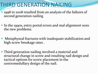 THIRD GENERATION NAILING
 1998 to 2008 resulted from an analysis of the failures of
second generation nailing
 In the 1990s, entry portal errors and mal alignment were
the new problems.
 Metaphyseal fractures with inadequate stabilization and
high screw breakage rates .
 Third generation nailing involved a material and
structural change in screw and resulting nail design and
tactical options for screw placement in the
centromedullary design of the nail.
 