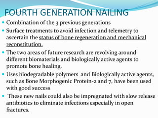 FOURTH GENERATION NAILING
 Combination of the 3 previous generations
 Surface treatments to avoid infection and telemetry to
ascertain the status of bone regeneration and mechanical
reconstitution.
 The two areas of future research are revolving around
different biomaterials and biologically active agents to
promote bone healing.
 Uses biodegradable polymers and Biologically active agents,
such as Bone Morphogenic Protein-2 and 7, have been used
with good success
 These new nails could also be impregnated with slow release
antibiotics to eliminate infections especially in open
fractures.
 