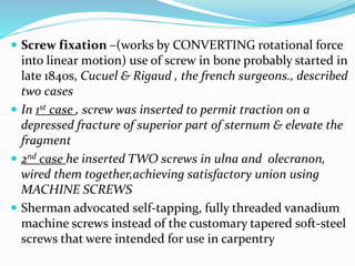  Screw fixation –(works by CONVERTING rotational force
into linear motion) use of screw in bone probably started in
late 1840s, Cucuel & Rigaud , the french surgeons., described
two cases
 In 1st case , screw was inserted to permit traction on a
depressed fracture of superior part of sternum & elevate the
fragment
 2nd case he inserted TWO screws in ulna and olecranon,
wired them together,achieving satisfactory union using
MACHINE SCREWS
 Sherman advocated self-tapping, fully threaded vanadium
machine screws instead of the customary tapered soft-steel
screws that were intended for use in carpentry
 