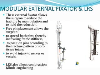 MODULAR EXTERNAL FIXATOR & LRS
 These external fixator allows
the surgeon to reduce the
fracture by manipulation and
to hold the reduction.
 Free pin placement allows the
surgeon:
 to spread both pins, thereby
increasing frame stiffness,
 to position pins according to
the fracture pattern or soft-
tissue injury,
 to avoid injury to nerves or
vessels.
 LRS also allows compression
&limb lengthening
 