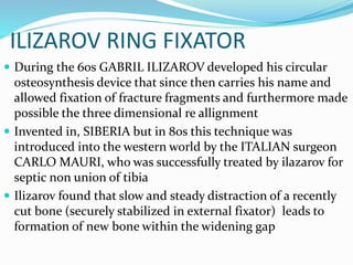 ILIZAROV RING FIXATOR
 During the 60s GABRIL ILIZAROV developed his circular
osteosynthesis device that since then carries his name and
allowed fixation of fracture fragments and furthermore made
possible the three dimensional re allignment
 Invented in, SIBERIA but in 80s this technique was
introduced into the western world by the ITALIAN surgeon
CARLO MAURI, who was successfully treated by ilazarov for
septic non union of tibia
 Ilizarov found that slow and steady distraction of a recently
cut bone (securely stabilized in external fixator) leads to
formation of new bone within the widening gap
 