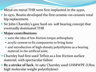  Metal-on-metal THR were first implanted in the 1930s,
 In 1970, Boutin developed the first ceramic-on-ceramic total
hip replacement.
 Sir John Charnley’s gave hard on- soft bearing concept that
eventually dominated THR
 Major contributions
 were the idea of low friction torque arthroplasty
 acrylic cement to fix components to living bone
 and introduction of high-density polyethylene as a bearing
material in the artificial joint.
 Charnley had first used Teflon as a low friction surface
material, with spectacular failure
 By a stroke of luck, In 1962 Charnley used UHMWPE (Ultra
high molecular weight polyethylene)
 