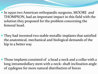  In 1950s two American orthopaedic surgeons, MOORE and
THOMPSON, had an important impact in this field with the
solution they proposed for the problem concerning the
femoral head.
 They had invented two stable metallic implants that satisfied
the anatomical, mechanical and biological demands of the
hip in a better way
 Those implants consisted of a head a neck and a collar with a
long intramedullary stem with a neck- shaft inclination angle
of 135degree for more natural distribution of forces
 