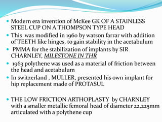  Modern era invention of McKee GK OF A STAINLESS
STEEL CUP ON A THOMPSON TYPE HEAD
 This was modified in 1960 by watson farrar with addition
of TEETH like hinges, to gain stability in the acetabulum
 PMMA for the stabilization of implants by SIR
CHARNLEY, MILESTONE IN THR
 1963 polythene was used as a material of friction between
the head and acetabulum
 In switzerland , MULLER, presented his own implant for
hip replacement made of PROTASUL
 THE LOW FRICTION ARTHOPLASTY by CHARNLEY
with a smaller metallic femoral head of diameter 22,225mm
articulated with a polythene cup
 