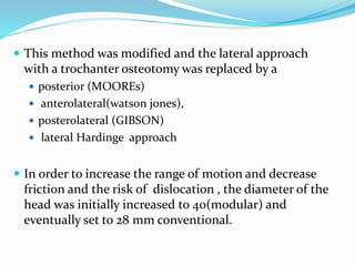  This method was modified and the lateral approach
with a trochanter osteotomy was replaced by a
 posterior (MOOREs)
 anterolateral(watson jones),
 posterolateral (GIBSON)
 lateral Hardinge approach
 In order to increase the range of motion and decrease
friction and the risk of dislocation , the diameter of the
head was initially increased to 40(modular) and
eventually set to 28 mm conventional.
 