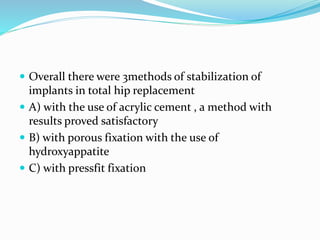  Overall there were 3methods of stabilization of
implants in total hip replacement
 A) with the use of acrylic cement , a method with
results proved satisfactory
 B) with porous fixation with the use of
hydroxyappatite
 C) with pressfit fixation
 
