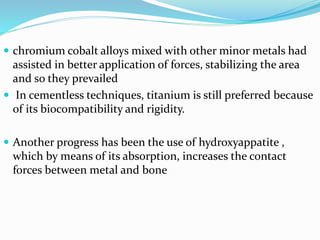  chromium cobalt alloys mixed with other minor metals had
assisted in better application of forces, stabilizing the area
and so they prevailed
 In cementless techniques, titanium is still preferred because
of its biocompatibility and rigidity.
 Another progress has been the use of hydroxyappatite ,
which by means of its absorption, increases the contact
forces between metal and bone
 