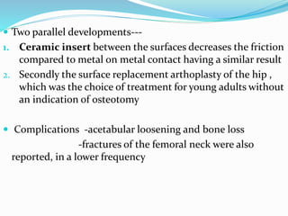  Two parallel developments---
1. Ceramic insert between the surfaces decreases the friction
compared to metal on metal contact having a similar result
2. Secondly the surface replacement arthoplasty of the hip ,
which was the choice of treatment for young adults without
an indication of osteotomy
 Complications -acetabular loosening and bone loss
-fractures of the femoral neck were also
reported, in a lower frequency
 