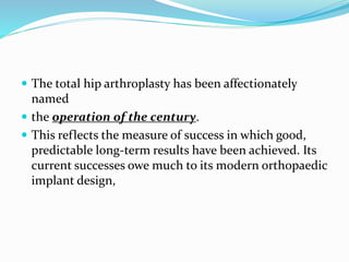  The total hip arthroplasty has been affectionately
named
 the operation of the century.
 This reflects the measure of success in which good,
predictable long-term results have been achieved. Its
current successes owe much to its modern orthopaedic
implant design,
 