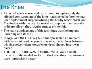 The Knee
 As far as knee is concerned , an attempt to replace only the
affected compartment of the joint had started before the total
knee replacement surgeries during the 60s by MacInntosh and
MacKeever with the use of a metallic component unilaterally
or bilaterally on the articular surface of the tibia.
 The main disadvantage of this technique was the implant
loosening and its dip .
 In 1976 GOODFELLOW J & Connor presented an implamt
with harmonic and perpendicular articular surfaces between
which a polyethelenemovable meniscal shaped insert was
placed
 THE PROCEDURE WAS POSSIBLE WITH only a small
incision on the medial surface of the knee, thus the outcomes
were impressively better
 