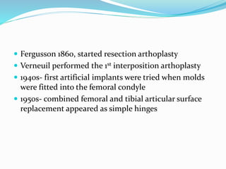  Fergusson 1860, started resection arthoplasty
 Verneuil performed the 1st interposition arthoplasty
 1940s- first artificial implants were tried when molds
were fitted into the femoral condyle
 1950s- combined femoral and tibial articular surface
replacement appeared as simple hinges
 