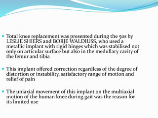  Total knee replacement was presented during the 50s by
LESLIE SHIERS and BORJE WALDIUSS, who used a
metallic implant with rigid hinges which was stabilised not
only on articular surface but also in the medullary cavity of
the femur and tibia
 This implant offered correction regardless of the degree of
distortion or instability, satisfactory range of motion and
relief of pain
 The uniaxial movement of this implant on the multiaxial
motion of the human knee during gait was the reason for
its limited use
 