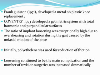  Frank gunston (1971), developed a metal on plastic knee
replacement ,
 COVENTRY 1973 developed a geometric system with total
harmonic and perpendicular surfaces
 The ratio of implant loosening was exceptionally high due to
overshearing and rotation during the gait caused by the
uniaxial motion of the knee
 Initially, polyethelene was used for reduction of friction
 Loosening continued to be the main complication and the
number of revision surgeries was increased dramatically
 