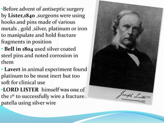 •Before advent of antiseptic surgery
by Lister,1840 ,surgeons were using
hooks and pins made of various
metals , gold ,silver, platinum or iron
to manipulate and hold fracture
fragments in position
• Bell in 1804 used silver coated
steel pins and noted corrosion in
them
• Lavert in animal experiment found
platinum to be most inert but too
soft for clinical use
•LORD LISTER himself was one of
the 1st to successfully wire a fractured
patella using silver wire
 