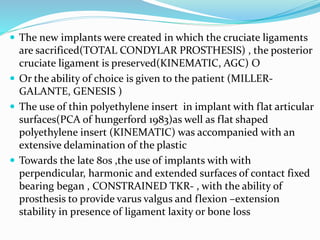  The new implants were created in which the cruciate ligaments
are sacrificed(TOTAL CONDYLAR PROSTHESIS) , the posterior
cruciate ligament is preserved(KINEMATIC, AGC) O
 Or the ability of choice is given to the patient (MILLER-
GALANTE, GENESIS )
 The use of thin polyethylene insert in implant with flat articular
surfaces(PCA of hungerford 1983)as well as flat shaped
polyethylene insert (KINEMATIC) was accompanied with an
extensive delamination of the plastic
 Towards the late 80s ,the use of implants with with
perpendicular, harmonic and extended surfaces of contact fixed
bearing began , CONSTRAINED TKR- , with the ability of
prosthesis to provide varus valgus and flexion –extension
stability in presence of ligament laxity or bone loss
 