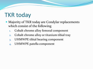 TKR today
 Majority of TKR today are Condylar replacements
which consist of the following
1. Cobalt chrome alloy femoral component
2. Cobalt chrome alloy or titanium tibial tray
3. UHMWPE tibial bearing component
4. UHMWPE patella component
 