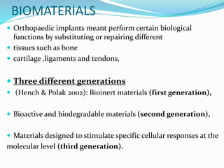BIOMATERIALS
 Orthopaedic implants meant perform certain biological
functions by substituting or repairing different
 tissues such as bone
 cartilage ,ligaments and tendons,
 Three different generations
 (Hench & Polak 2002): Bioinert materials (first generation),
 Bioactive and biodegradable materials (second generation),
 Materials designed to stimulate specific cellular responses at the
molecular level (third generation).
 