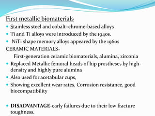 First metallic biomaterials
 Stainless steel and cobalt–chrome-based alloys
 Ti and Ti alloys were introduced by the 1940s.
 NiTi shape memory alloys appeared by the 1960s
CERAMIC MATERIALS-
First-generation ceramic biomaterials, alumina, zirconia
 Replaced Metallic femoral heads of hip prostheses by high-
density and highly pure alumina
 Also used for acetabular cups,
 Showing excellent wear rates, Corrosion resistance, good
biocompatibility
 DISADVANTAGE-early failures due to their low fracture
toughness.
 
