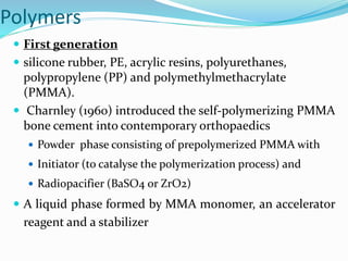 Polymers
 First generation
 silicone rubber, PE, acrylic resins, polyurethanes,
polypropylene (PP) and polymethylmethacrylate
(PMMA).
 Charnley (1960) introduced the self-polymerizing PMMA
bone cement into contemporary orthopaedics
 Powder phase consisting of prepolymerized PMMA with
 Initiator (to catalyse the polymerization process) and
 Radiopacifier (BaSO4 or ZrO2)
 A liquid phase formed by MMA monomer, an accelerator
reagent and a stabilizer
 