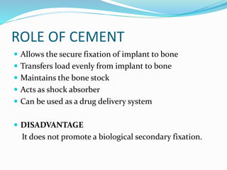 ROLE OF CEMENT
 Allows the secure fixation of implant to bone
 Transfers load evenly from implant to bone
 Maintains the bone stock
 Acts as shock absorber
 Can be used as a drug delivery system
 DISADVANTAGE
It does not promote a biological secondary fixation.
 