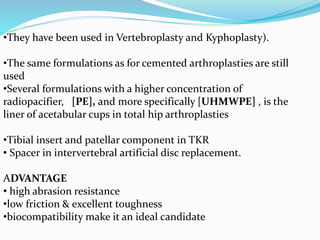 •They have been used in Vertebroplasty and Kyphoplasty).
•The same formulations as for cemented arthroplasties are still
used
•Several formulations with a higher concentration of
radiopacifier, [PE], and more specifically [UHMWPE] , is the
liner of acetabular cups in total hip arthroplasties
•Tibial insert and patellar component in TKR
• Spacer in intervertebral artificial disc replacement.
ADVANTAGE
• high abrasion resistance
•low friction & excellent toughness
•biocompatibility make it an ideal candidate
 