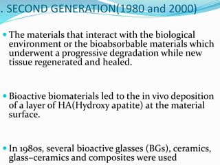 . SECOND GENERATION(1980 and 2000)
 The materials that interact with the biological
environment or the bioabsorbable materials which
underwent a progressive degradation while new
tissue regenerated and healed.
 Bioactive biomaterials led to the in vivo deposition
of a layer of HA(Hydroxy apatite) at the material
surface.
 In 1980s, several bioactive glasses (BGs), ceramics,
glass–ceramics and composites were used
 