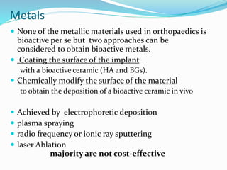 Metals
 None of the metallic materials used in orthopaedics is
bioactive per se but two approaches can be
considered to obtain bioactive metals.
 Coating the surface of the implant
with a bioactive ceramic (HA and BGs).
 Chemically modify the surface of the material
to obtain the deposition of a bioactive ceramic in vivo
 Achieved by electrophoretic deposition
 plasma spraying
 radio frequency or ionic ray sputtering
 laser Ablation
majority are not cost-effective
 
