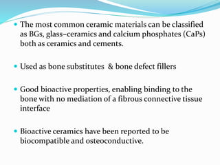  The most common ceramic materials can be classified
as BGs, glass–ceramics and calcium phosphates (CaPs)
both as ceramics and cements.
 Used as bone substitutes & bone defect fillers
 Good bioactive properties, enabling binding to the
bone with no mediation of a fibrous connective tissue
interface
 Bioactive ceramics have been reported to be
biocompatible and osteoconductive.
 