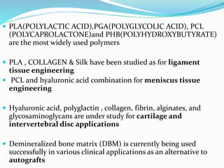  PLA(POLYLACTIC ACID),PGA(POLYGLYCOLIC ACID), PCL
(POLYCAPROLACTONE)and PHB(POLYHYDROXYBUTYRATE)
are the most widely used polymers
 PLA , COLLAGEN & Silk have been studied as for ligament
tissue engineering
 PCL and hyaluronic acid combination for meniscus tissue
engineering
 Hyaluronic acid, polyglactin , collagen, fibrin, alginates, and
glycosaminoglycans are under study for cartilage and
intervertebral disc applications
 Demineralized bone matrix (DBM) is currently being used
successfully in various clinical applications as an alternative to
autografts
 