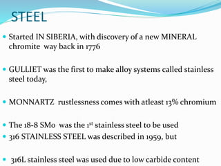 STEEL
 Started IN SIBERIA, with discovery of a new MINERAL
chromite way back in 1776
 GULLIET was the first to make alloy systems called stainless
steel today,
 MONNARTZ rustlessness comes with atleast 13% chromium
 The 18-8 SMo was the 1st stainless steel to be used
 316 STAINLESS STEEL was described in 1959, but
 316L stainless steel was used due to low carbide content
 