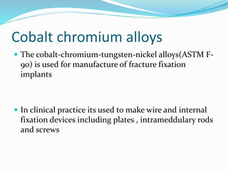 Cobalt chromium alloys
 The cobalt-chromium-tungsten-nickel alloys(ASTM F-
90) is used for manufacture of fracture fixation
implants
 In clinical practice its used to make wire and internal
fixation devices including plates , intrameddulary rods
and screws
 