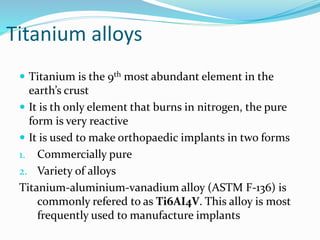 Titanium alloys
 Titanium is the 9th most abundant element in the
earth’s crust
 It is th only element that burns in nitrogen, the pure
form is very reactive
 It is used to make orthopaedic implants in two forms
1. Commercially pure
2. Variety of alloys
Titanium-aluminium-vanadium alloy (ASTM F-136) is
commonly refered to as Ti6AI4V. This alloy is most
frequently used to manufacture implants
 