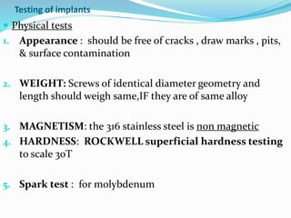 Testing of implants
 Physical tests
1. Appearance : should be free of cracks , draw marks , pits,
& surface contamination
2. WEIGHT: Screws of identical diameter geometry and
length should weigh same,IF they are of same alloy
3. MAGNETISM: the 316 stainless steel is non magnetic
4. HARDNESS: ROCKWELL superficial hardness testing
to scale 30T
5. Spark test : for molybdenum
 