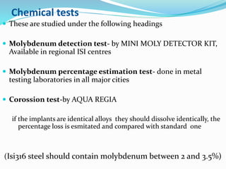Chemical tests
 These are studied under the following headings
 Molybdenum detection test- by MINI MOLY DETECTOR KIT,
Available in regional ISI centres
 Molybdenum percentage estimation test- done in metal
testing laboratories in all major cities
 Corossion test-by AQUA REGIA
if the implants are identical alloys they should dissolve identically, the
percentage loss is esmitated and compared with standard one
(Isi316 steel should contain molybdenum between 2 and 3.5%)
 