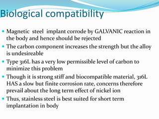 Biological compatibility
 Magnetic steel implant corrode by GALVANIC reaction in
the body and hence should be rejected
 The carbon component increases the strength but the alloy
is undesireable
 Type 316L has a very low permissible level of carbon to
minimize this problem
 Though it is strong stiff and biocompatible material, 316L
HAS a slow but finite corrosion rate, concerns therefore
prevail about the long term effect of nickel ion
 Thus, stainless steel is best suited for short term
implantation in body
 