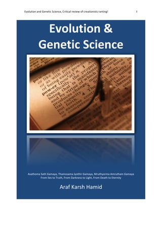 Evolution	
  and	
  Genetic	
  Science,	
  Critical	
  review	
  of	
  creationists	
  ranting!	
   1	
  
	
  
Evolution	
  &	
  
Genetic	
  Science	
  
	
  
Asathoma	
  Sath	
  Gamaya,	
  Thamosama	
  Jyothir	
  Gamaya,	
  Mruthyorma	
  Amrutham	
  Gamaya	
  
From	
  lies	
  to	
  Truth,	
  From	
  Darkness	
  to	
  Light,	
  From	
  Death	
  to	
  Eternity	
  
	
  
Araf	
  Karsh	
  Hamid	
  
	
  
	
  
 
