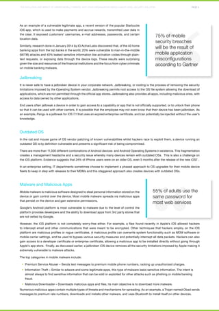 THE EVOLUTION AND IMPACT OF HIDDEN MOBILE THREATS: WHY YOUR ORGANIZATION NEEDS A MULTI-LEVEL SECURITY SOLUTION PAGE 4 
As an example of a vulnerable legitimate app, a recent version of the popular Starbucks 
iOS app, which is used to make payments and accrue rewards, transmitted user data in 
the clear. It exposed customers’ usernames, e-mail addresses, passwords, and certain 
location data. 
Similarly, research done in January 2014 by IO Active Labs discovered that, of the 40 home 
banking apps from the top banks in the world, 20% were vulnerable to man-in-the-middle 
(MiTM) attacks and 40% leaked sensitive information like activation codes through plain-text 
requests, or exposing data through the device logs. These results were surprising 
75% of mobile 
security breaches 
will be the result of 
mobile application 
misconfigurations 
according to Gartner 
given the size and resources of the financial institutions and the focus from cyber criminals 
on mobile banking malware. 
Jailbreaking 
It is never safe to have a jailbroken device in your corporate network. Jailbreaking, or rooting is the process of removing the security 
limitations imposed by the Operating System vendor. Jailbreaking permits root access to the OS file system allowing the download of 
applications, which are not permitted through the official app stores. Jailbreaking also provides all apps, including malicious ones, with 
access to data owned by other applications. 
End users often jailbreak a device in order to gain access to a capability or app that is not officially supported, or to unlock their phone 
so that it can be used with other carriers. It is possible that the employee may not even know that their device has been jailbroken. As 
an example, Pangu is a jailbreak for iOS 7.1 that uses an expired enterprise certificate, and can potentially be injected without the user’s 
knowledge. 
Outdated OS 
In the cat and mouse game of OS vendor patching of known vulnerabilities whilst hackers race to exploit them, a device running an 
outdated OS is by definition vulnerable and presents a significant risk of being compromised. 
There are more than 11,000 different combinations of Android devices and Android Operating Systems in existence. This fragmentation 
creates a management headache and a security issue whereby many devices remain with outdated OSs. This is also a challenge on 
the iOS platform. Evidence suggests that 24% of iPhone users were on an older OS, even 5 months after the release of the new iOS7 . 
In an enterprise setting, IT departments sometimes choose to implement a phased approach to OS upgrades for their mobile device 
fleets to keep in step with releases to their MDMs and this staggered approach also creates devices with outdated OSs. 
Malware and Malicious Apps 
Mobile malware is malicious software designed to steal personal information stored on the 
55% of adults use the 
device or gain control over the device. Most mobile malware spreads via malicious apps 
same password for 
that persist on the device and gain extensive permissions. 
most web services 
Google’s Android platform is most vulnerable to malware due to the level of control the 
platform provides developers and the ability to download apps from 3rd party stores that 
are not vetted by Google. 
However, the iOS platform is not completely worry-free either. For example, a flaw found recently in Apple’s iOS allowed hackers 
to intercept email and other communications that were meant to be encrypted. Other techniques that hackers employ on the iOS 
platform are malicious profiles or rogue certificates. A malicious profile can overwrite system functionality such as MDM software or 
mobile carrier settings, and be used to bypass various security measures and potentially intercept all data packets. Hackers can also 
gain access to a developer certificate or enterprise certificate, allowing a malicious app to be installed directly without going through 
Apple’s app store. Finally, as discussed earlier, a jailbroken iOS device removes all the security limitations imposed by Apple making it 
extremely vulnerable to malware attacks. 
The top categories in mobile malware include: 
§§ Premium Service Abuser – Sends text messages to premium mobile phone numbers, racking up unauthorized charges. 
§§ Information Theft – Similar to adware and some legitimate apps, this type of malware leaks sensitive information. The intent is 
almost always to find sensitive information that can be sold or exploited for other attacks such as phishing or mobile banking 
fraud. 
§§ Malicious Downloader – Downloads malicious apps and files, its main objective is to download more malware. 
Numerous malicious apps contain multiple types of threats and mechanisms for spreading. As an example, a Trojan named Obad sends 
messages to premium rate numbers, downloads and installs other malware, and uses Bluetooth to install itself on other devices. 
 
