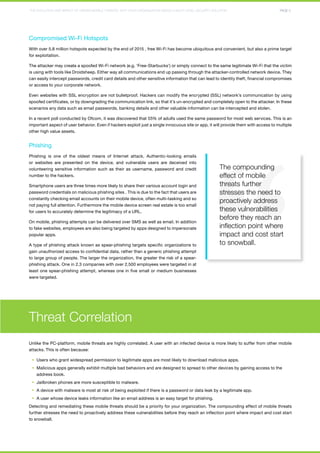THE EVOLUTION AND IMPACT OF HIDDEN MOBILE THREATS: WHY YOUR ORGANIZATION NEEDS A MULTI-LEVEL SECURITY SOLUTION PAGE 5 
Compromised Wi-Fi Hotspots 
With over 5.8 million hotspots expected by the end of 2015 , free Wi-Fi has become ubiquitous and convenient, but also a prime target 
for exploitation. 
The attacker may create a spoofed Wi-Fi network (e.g. ‘Free-Starbucks’) or simply connect to the same legitimate Wi-Fi that the victim 
is using with tools like Droidsheep. Either way all communications end up passing through the attacker-controlled network device. They 
can easily intercept passwords, credit card details and other sensitive information that can lead to identity theft, financial compromises 
or access to your corporate network. 
Even websites with SSL encryption are not bulletproof. Hackers can modify the encrypted (SSL) network’s communication by using 
spoofed certificates, or by downgrading the communication link, so that it’s un-encrypted and completely open to the attacker. In these 
scenarios any data such as email passwords, banking details and other valuable information can be intercepted and stolen. 
In a recent poll conducted by Ofcom, it was discovered that 55% of adults used the same password for most web services. This is an 
important aspect of user behavior. Even if hackers exploit just a single innocuous site or app, it will provide them with access to multiple 
other high value assets. 
Phishing 
Phishing is one of the oldest means of Internet attack. Authentic-looking emails 
or websites are presented on the device, and vulnerable users are deceived into 
volunteering sensitive information such as their as username, password and credit 
number to the hackers. 
Smartphone users are three times more likely to share their various account login and 
password credentials on malicious phishing sites . This is due to the fact that users are 
constantly checking email accounts on their mobile device, often multi-tasking and so 
not paying full attention. Furthermore the mobile device screen real estate is too small 
for users to accurately determine the legitimacy of a URL. 
On mobile, phishing attempts can be delivered over SMS as well as email. In addition 
to fake websites, employees are also being targeted by apps designed to impersonate 
popular apps. 
A type of phishing attack known as spear-phishing targets specific organizations to 
gain unauthorized access to confidential data, rather than a generic phishing attempt 
to large group of people. The larger the organization, the greater the risk of a spear-phishing 
attack. One in 2.3 companies with over 2,500 employees were targeted in at 
least one spear-phishing attempt, whereas one in five small or medium businesses 
were targeted. 
Threat Correlation 
The compounding 
effect of mobile 
threats further 
stresses the need to 
proactively address 
these vulnerabilities 
before they reach an 
inflection point where 
impact and cost start 
to snowball. 
Unlike the PC-platform, mobile threats are highly correlated. A user with an infected device is more likely to suffer from other mobile 
attacks. This is often because: 
§§ Users who grant widespread permission to legitimate apps are most likely to download malicious apps. 
§§ Malicious apps generally exhibit multiple bad behaviors and are designed to spread to other devices by gaining access to the 
address book. 
§§ Jailbroken phones are more susceptible to malware. 
§§ A device with malware is most at risk of being exploited if there is a password or data leak by a legitimate app. 
§§ A user whose device leaks information like an email address is an easy target for phishing. 
Detecting and remediating these mobile threats should be a priority for your organization. The compounding effect of mobile threats 
further stresses the need to proactively address these vulnerabilities before they reach an inflection point where impact and cost start 
to snowball. 
 