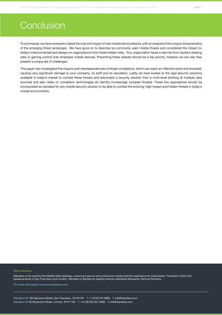 THE EVOLUTION AND IMPACT OF HIDDEN MOBILE THREATS: WHY YOUR ORGANIZATION NEEDS A MULTI-LEVEL SECURITY SOLUTION PAGE 7 
Conclusion 
To summarize, we have reviewed in detail the cost and impact of new mobile device attacks, with an analysis of the unique characteristics 
of the emerging threat landscape. We have gone on to describe six commonly used mobile threats and considered the impact on 
today’s interconnected and always-on organizations from these hidden risks. Your organization faces a real risk from hackers stealing 
data or gaining control over employee mobile devices. Preventing these attacks should be a top priority, however we can see they 
present a unique set of challenges. 
This paper has investigated the impacts and interdependencies of threat correlations, which can reach an inflection point and snowball, 
causing very significant damage to your company, its staff and its reputation. Lastly we have looked at the rigid security solutions 
available in today’s market to combat these threats and advocated a security solution that is multi-level (looking at multiple data 
sources) and also relies on correlation technologies (to identify increasingly complex threats). These two approaches should be 
incorporated as standard for any mobile security solution to be able to combat the evolving, high impact and hidden threats in today’s 
mobile environments. 
About Wandera 
Wandera is the world’s first Mobile Data Gateway, ensuring a secure and productive mobile Internet experience for businesses. Founded in 2012 and 
headquartered in San Francisco and London, Wandera is backed by leading venture capitalists Bessemer Venture Partners. 
For more information visit www.wandera.com 
Wandera US 180 Sansome Street, San Francisco, CA 94104 T +1 (415) 275 0636 E info@wandera.com 
Wandera UK 55 Bryanston Street, London, W1H 7AA T +44 (0) 203 301 2660 E info@wandera.com 

