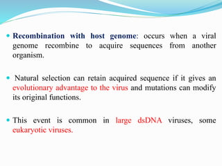  Recombination with host genome: occurs when a viral
genome recombine to acquire sequences from another
organism.
 Natural selection can retain acquired sequence if it gives an
evolutionary advantage to the virus and mutations can modify
its original functions.
 This event is common in large dsDNA viruses, some
eukaryotic viruses.
 