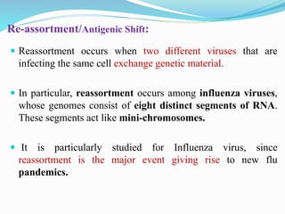 Re-assortment/Antigenic Shift:
 Reassortment occurs when two different viruses that are
infecting the same cell exchange genetic material.
 In particular, reassortment occurs among influenza viruses,
whose genomes consist of eight distinct segments of RNA.
These segments act like mini-chromosomes.
 It is particularly studied for Influenza virus, since
reassortment is the major event giving rise to new flu
pandemics.
 