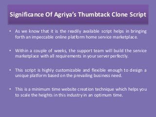 Significance Of Agriya’s Thumbtack Clone Script
• As we know that it is the readily available script helps in bringing
forth an impeccable online platform home service marketplace.
• Within a couple of weeks, the support team will build the service
marketplace with all requirements in your server perfectly.
• This script is highly customizable and flexible enough to design a
unique platform based on the prevailing business need.
• This is a minimum time website creation technique which helps you
to scale the heights in this industry in an optimum time.
 