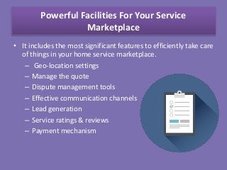 Powerful Facilities For Your Service
Marketplace
• It includes the most significant features to efficiently take care
of things in your home service marketplace.
– Geo-location settings
– Manage the quote
– Dispute management tools
– Effective communication channels
– Lead generation
– Service ratings & reviews
– Payment mechanism
 