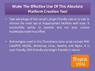 Make The Effective Use Of This Absolute
Platform Creation Tool
• Take advantage of this script’s plugin friendly nature to add or
remove the most apt or inappropriate facilities with ease. It
successfully assists to operate and run your service
marketplace with less effort.
• Technologies used in this Thumbtack clone script include PHP,
CakePHP, MySQL, Bootstrap, Linux, Apache, and Nginx. It is
user-friendly, SEO-friendly and plugin friendly in nature.
 