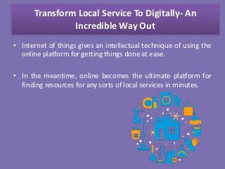 Transform Local Service To Digitally- An
Incredible Way Out
• Internet of things gives an intellectual technique of using the
online platform for getting things done at ease.
• In the meantime, online becomes the ultimate platform for
finding resources for any sorts of local services in minutes.
 