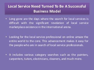 Local Service Need Turned To Be A Successful
Business Model
• Long gone are the days where the search for local services is
difficult with the significant revelation of local service
marketplace existence in the international arena.
• Looking for the local service professional on online amaze the
entire world to the core. This advancement makes it easy for
the people who are in search of local service professionals.
• It includes various category searches such as the painters,
carpenters, tutors, electricians, cleaners, and much more.
 