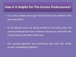 How Is It Helpful For The Service Professionals?
• It is a very simple way to get hired by the local residents from
your own place.
• As all website users are being verified at the entry level, the
service professionals have immense chances to work with the
trusted service providers with ease.
• Get assured payment and continuous jobs with this online
service marketplace platform.
 